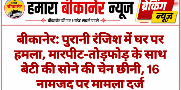 बीकानेर: पुरानी रंजिश में घर पर हमला, मारपीट-तोड़फोड़ के साथ बेटी की सोने की चेन छीनी, 16 नामजद पर मामला दर्ज