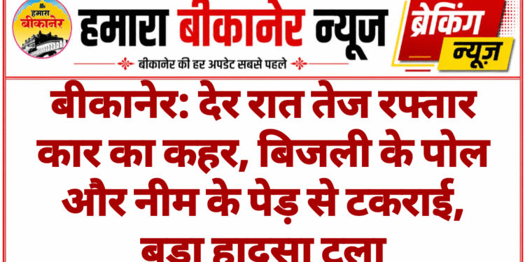 बीकानेर: देर रात तेज रफ्तार कार का कहर, बिजली के पोल और नीम के पेड़ से टकराई, बड़ा हादसा टला