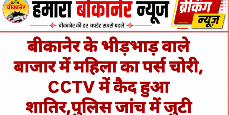बीकानेर के भीड़भाड़ वाले बाजार में महिला का पर्स चोरी, CCTV में कैद हुआ शातिर,पुलिस जांच में जुटी