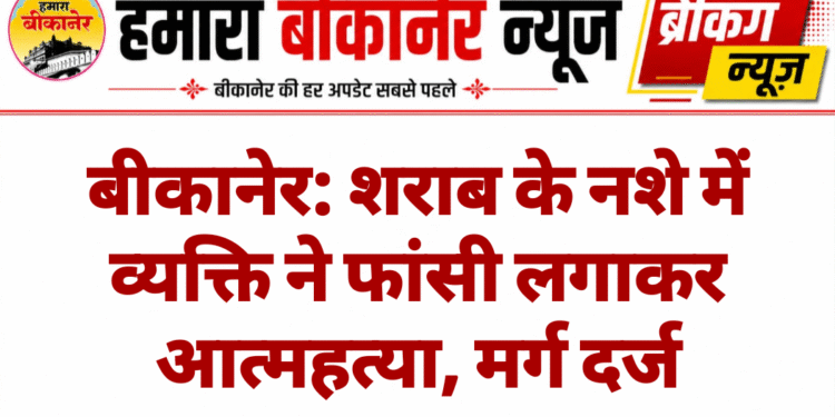 बीकानेर: शराब के नशे में व्यक्ति ने फांसी लगाकर आत्महत्या, मर्ग दर्ज