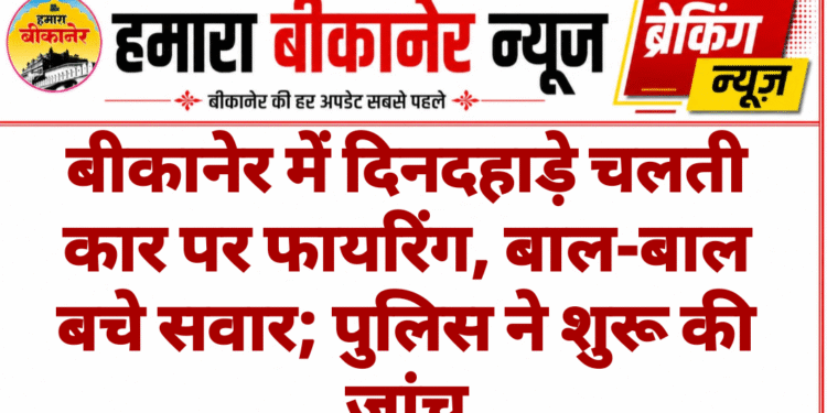 बीकानेर में दिनदहाड़े चलती कार पर फायरिंग, बाल-बाल बचे सवार; पुलिस ने शुरू की जांच