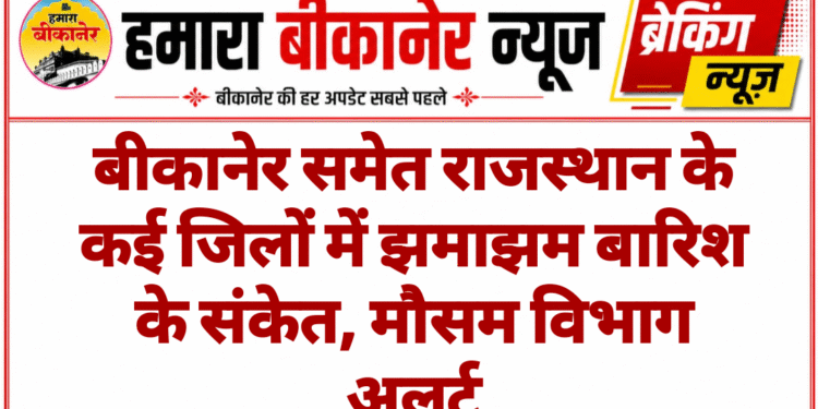 बीकानेर समेत राजस्थान के कई जिलों में झमाझम बारिश के संकेत, मौसम विभाग अलर्ट