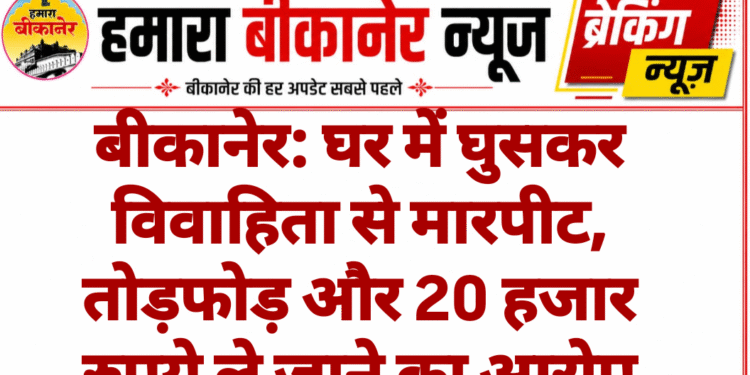 बीकानेर: घर में घुसकर विवाहिता से मारपीट, तोड़फोड़ और 20 हजार रुपये ले जाने का आरोप