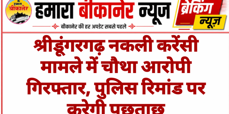 श्रीडूंगरगढ़ नकली करेंसी मामले में चौथा आरोपी गिरफ्तार, पुलिस रिमांड पर करेगी पूछताछ