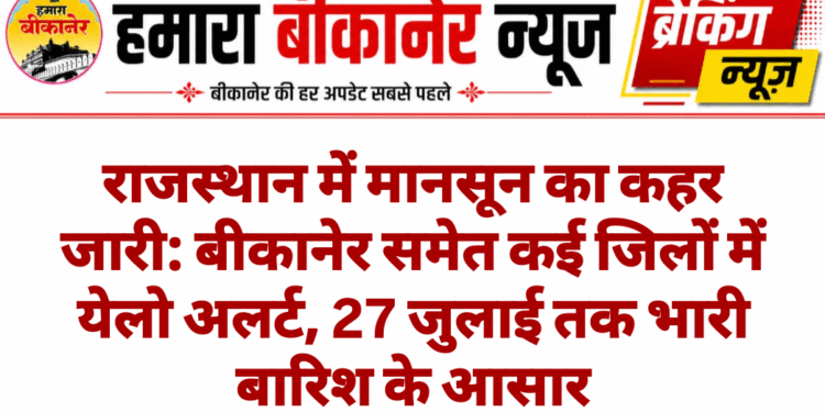 राजस्थान में मानसून का कहर जारी: बीकानेर समेत कई जिलों में येलो अलर्ट, 27 जुलाई तक भारी बारिश के आसार