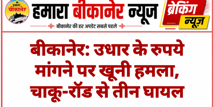 बीकानेर: उधार के रुपये मांगने पर खूनी हमला, चाकू-रॉड से तीन घायल