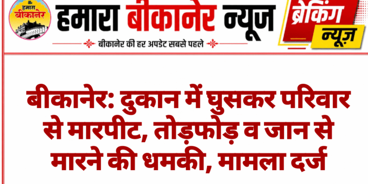 बीकानेर: दुकान में घुसकर परिवार से मारपीट, तोड़फोड़ व जान से मारने की धमकी, मामला दर्ज