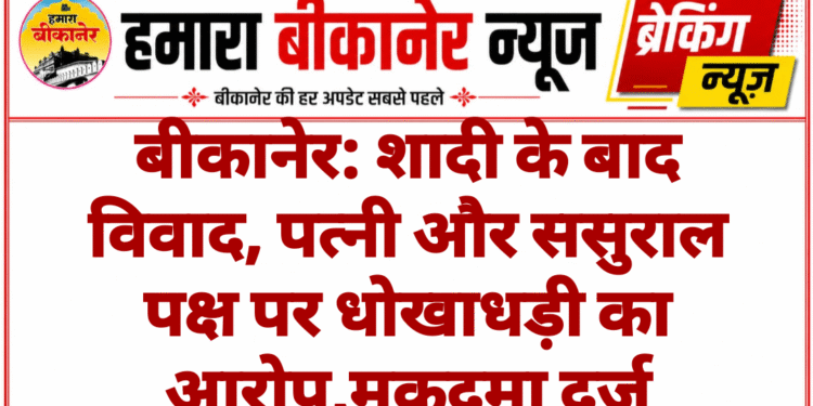 बीकानेर: शादी के बाद विवाद, पत्नी और ससुराल पक्ष पर धोखाधड़ी का आरोप,मुकदमा दर्ज