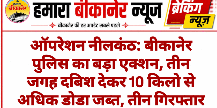 ऑपरेशन नीलकंठ: बीकानेर पुलिस का बड़ा एक्शन, तीन जगह दबिश देकर 10 किलो से अधिक डोडा जब्त, तीन गिरफ्तार