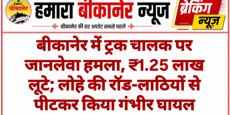 बीकानेर में ट्रक चालक पर जानलेवा हमला, ₹1.25 लाख लूटे; लोहे की रॉड-लाठियों से पीटकर किया गंभीर घायल