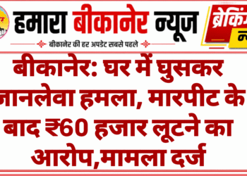 बीकानेर: घर में घुसकर जानलेवा हमला, मारपीट के बाद ₹60 हजार लूटने का आरोप,मामला दर्ज
