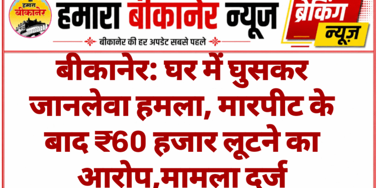 बीकानेर: घर में घुसकर जानलेवा हमला, मारपीट के बाद ₹60 हजार लूटने का आरोप,मामला दर्ज