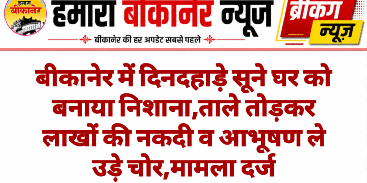 बीकानेर में दिनदहाड़े सूने घर को बनाया निशाना,ताले तोड़कर लाखों की नकदी व आभूषण ले उड़े चोर,मामला दर्ज