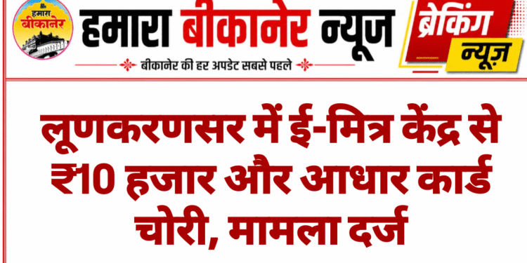 लूणकरणसर में ई-मित्र केंद्र से ₹10 हजार और आधार कार्ड चोरी, मामला दर्ज
