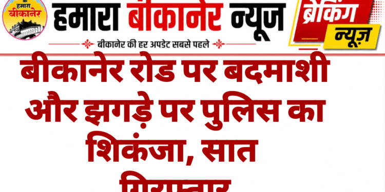 बीकानेर रोड पर बदमाशी और झगड़े पर पुलिस का शिकंजा, सात गिरफ्तार