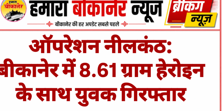ऑपरेशन नीलकंठ: बीकानेर में 8.61 ग्राम हेरोइन के साथ युवक गिरफ्तार