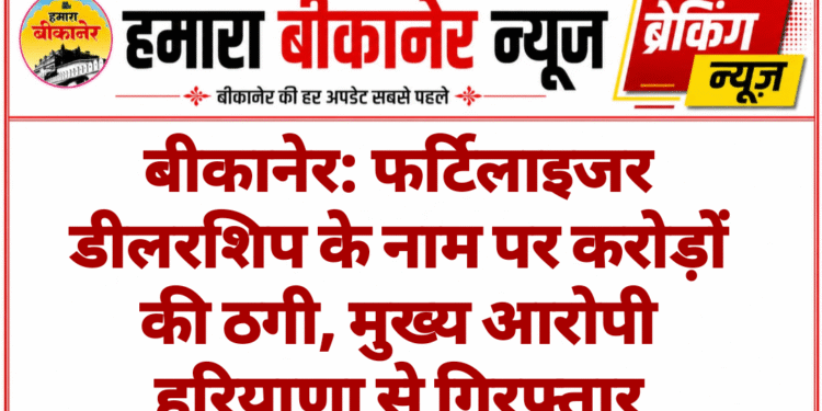 बीकानेर: फर्टिलाइजर डीलरशिप के नाम पर करोड़ों की ठगी, मुख्य आरोपी हरियाणा से गिरफ्तार