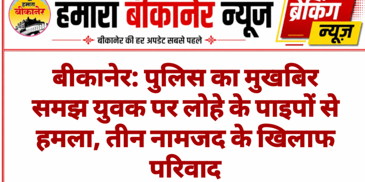 बीकानेर: पुलिस का मुखबिर समझ युवक पर लोहे के पाइपों से हमला, तीन नामजद के खिलाफ परिवाद