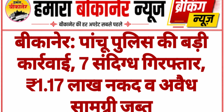 बीकानेर: पांचू पुलिस की बड़ी कार्रवाई, 7 संदिग्ध गिरफ्तार, ₹1.17 लाख नकद व अवैध सामग्री जब्त