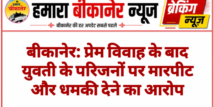 बीकानेर: प्रेम विवाह के बाद युवती के परिजनों पर मारपीट और धमकी देने का आरोप