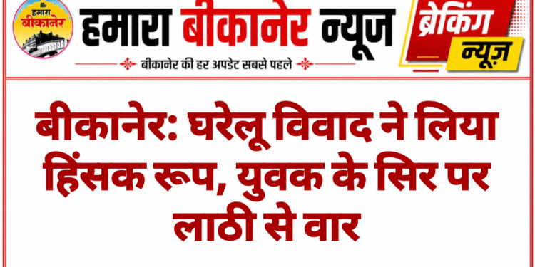 बीकानेर: घरेलू विवाद ने लिया हिंसक रूप, युवक के सिर पर लाठी से वार