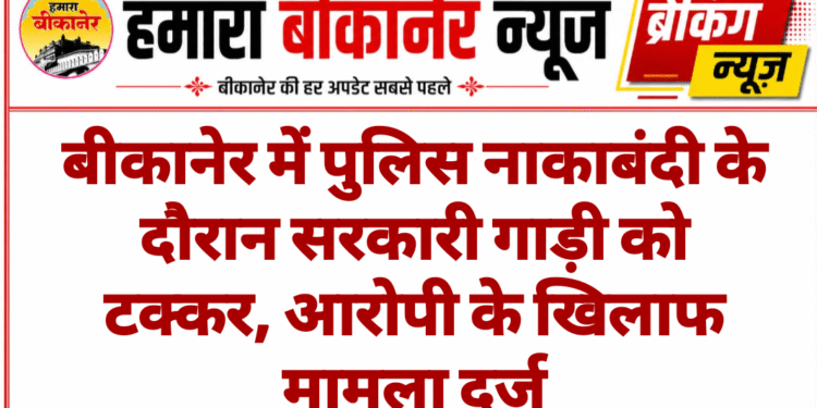 बीकानेर में पुलिस नाकाबंदी के दौरान सरकारी गाड़ी को टक्कर, आरोपी के खिलाफ मामला दर्ज
