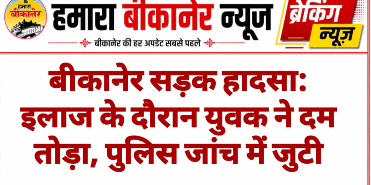 बीकानेर सड़क हादसा: इलाज के दौरान युवक ने दम तोड़ा, पुलिस जांच में जुटी