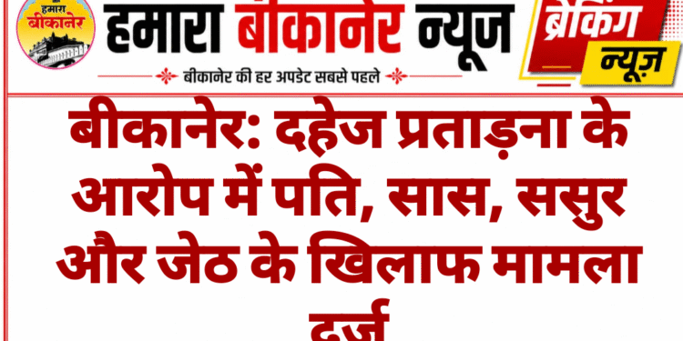 बीकानेर: दहेज प्रताड़ना के आरोप में पति, सास, ससुर और जेठ के खिलाफ मामला दर्ज