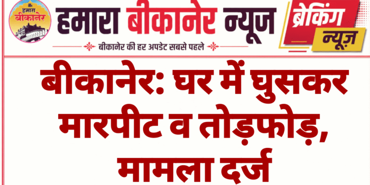 बीकानेर: घर में घुसकर मारपीट व तोड़फोड़, मामला दर्ज