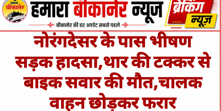 नोरंगदेसर के पास भीषण सड़क हादसा,थार की टक्कर से बाइक सवार की मौत,चालक वाहन छोड़कर फरार