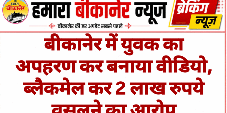 बीकानेर में युवक का अपहरण कर बनाया वीडियो, ब्लैकमेल कर 2 लाख रुपये वसूलने का आरोप