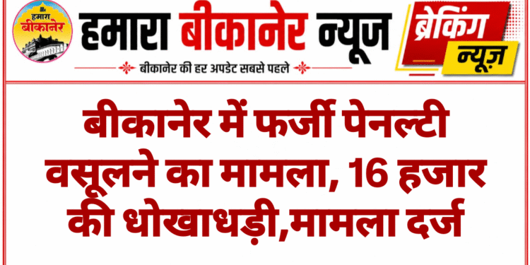 बीकानेर में फर्जी पेनल्टी वसूलने का मामला, 16 हजार की धोखाधड़ी,मामला दर्ज