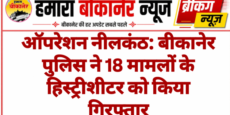 ऑपरेशन नीलकंठ: बीकानेर पुलिस ने 18 मामलों के हिस्ट्रीशीटर को किया गिरफ्तार
