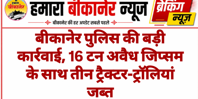 बीकानेर पुलिस की बड़ी कार्रवाई, 16 टन अवैध जिप्सम के साथ तीन ट्रैक्टर-ट्रॉलियां जब्त