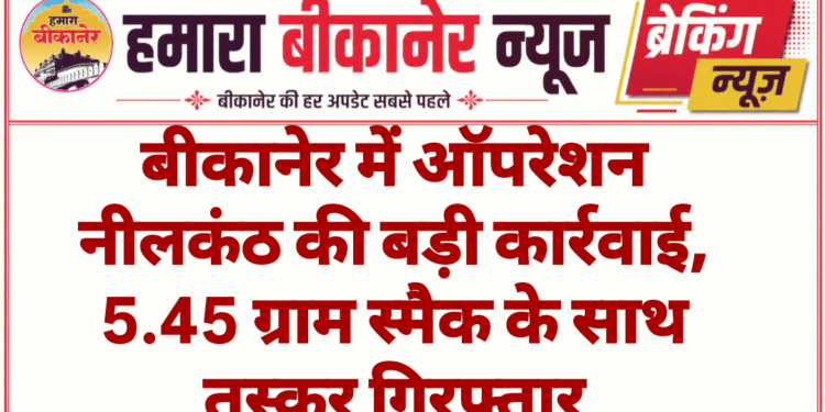 बीकानेर में ऑपरेशन नीलकंठ की बड़ी कार्रवाई, 5.45 ग्राम स्मैक के साथ तस्कर गिरफ्तार
