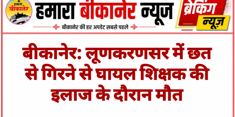 बीकानेर: लूणकरणसर में छत से गिरने से घायल शिक्षक की इलाज के दौरान मौत