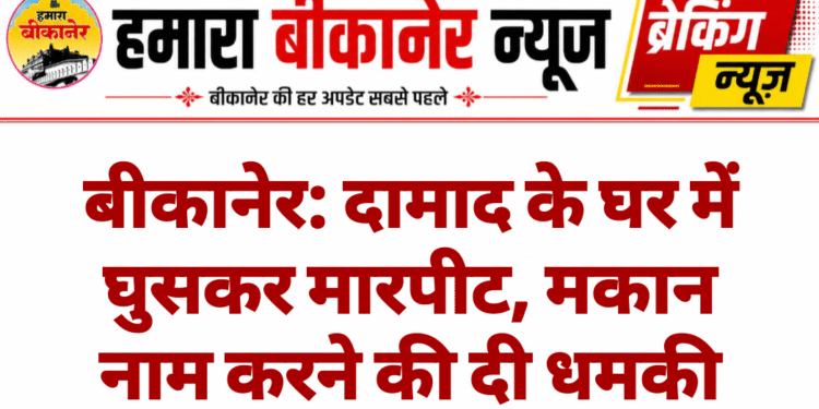 बीकानेर: दामाद के घर में घुसकर मारपीट, मकान नाम करने की दी धमकी
