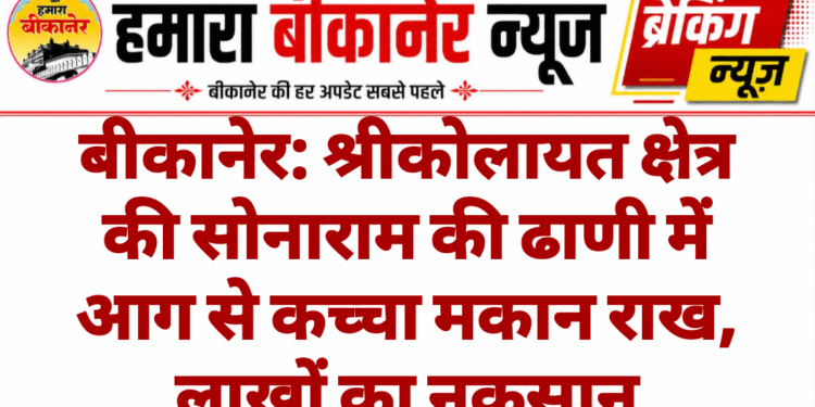 बीकानेर: श्रीकोलायत क्षेत्र की सोनाराम की ढाणी में आग से कच्चा मकान राख, लाखों का नुकसान