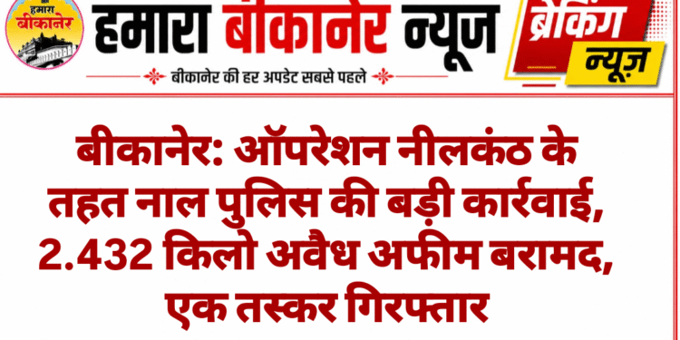 बीकानेर: ऑपरेशन नीलकंठ के तहत नाल पुलिस की बड़ी कार्रवाई, 2.432 किलो अवैध अफीम बरामद, एक तस्कर गिरफ्तार