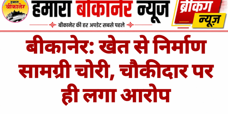 बीकानेर: खेत से निर्माण सामग्री चोरी, चौकीदार पर ही लगा आरोप