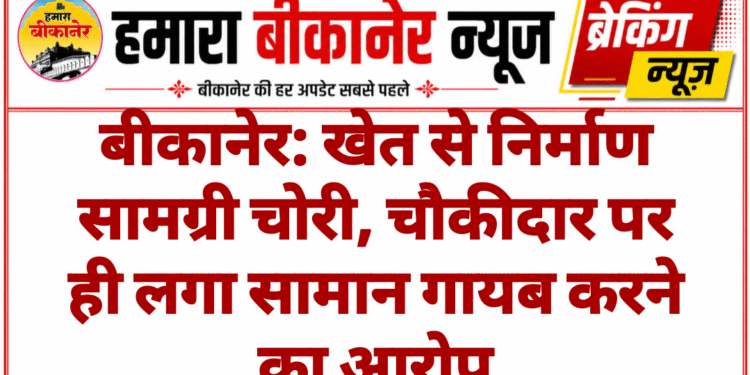 बीकानेर: खेत से निर्माण सामग्री चोरी, चौकीदार पर ही लगा सामान गायब करने का आरोप