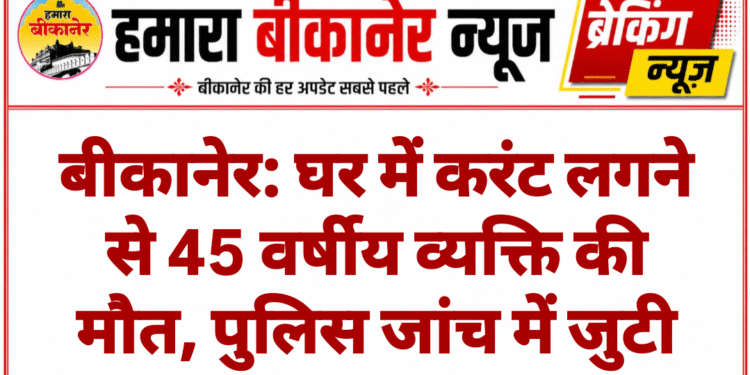 बीकानेर: घर में करंट लगने से 45 वर्षीय व्यक्ति की मौत, पुलिस जांच में जुटी