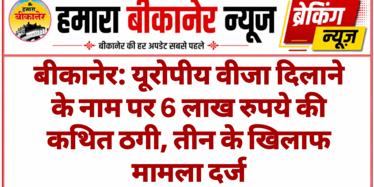 बीकानेर: यूरोपीय वीजा दिलाने के नाम पर 6 लाख रुपये की कथित ठगी, तीन के खिलाफ मामला दर्ज