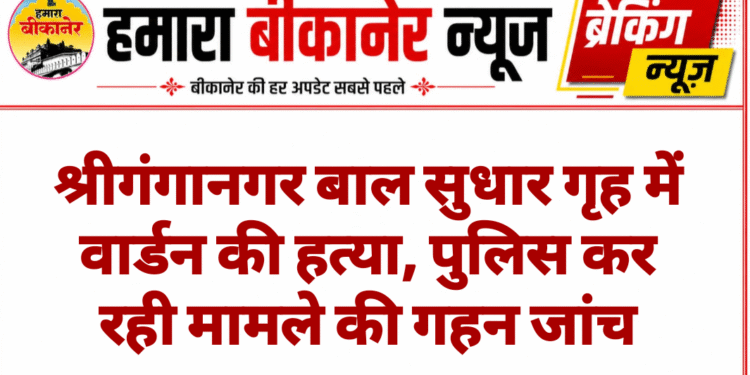 श्रीगंगानगर बाल सुधार गृह में वार्डन की हत्या, पुलिस कर रही मामले की गहन जांच