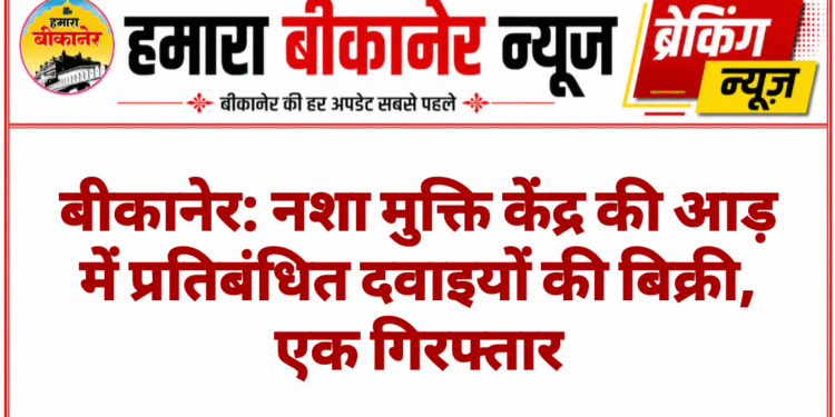 बीकानेर: नशा मुक्ति केंद्र की आड़ में प्रतिबंधित दवाइयों की बिक्री, एक गिरफ्तार