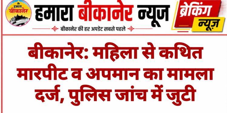 बीकानेर: महिला से कथित मारपीट व अपमान का मामला दर्ज, पुलिस जांच में जुटी