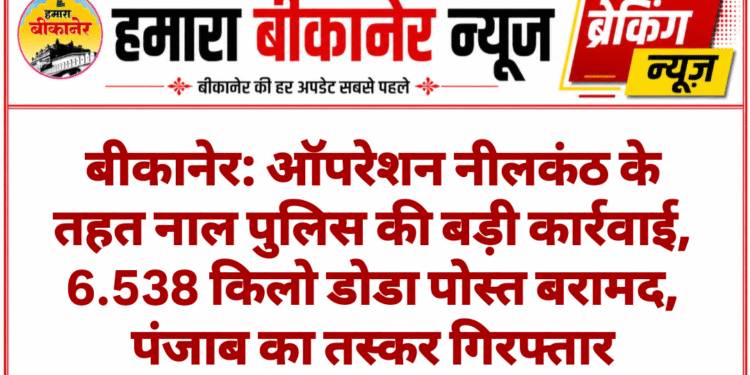 बीकानेर: ऑपरेशन नीलकंठ के तहत नाल पुलिस की बड़ी कार्रवाई, 6.538 किलो डोडा पोस्त बरामद, पंजाब का तस्कर गिरफ्तार
