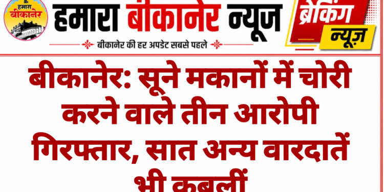 बीकानेर: सूने मकानों में चोरी करने वाले तीन आरोपी गिरफ्तार, सात अन्य वारदातें भी कबूलीं