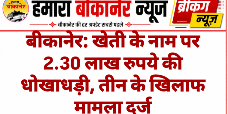 बीकानेर: खेती के नाम पर 2.30 लाख रुपये की धोखाधड़ी, तीन के खिलाफ मामला दर्ज