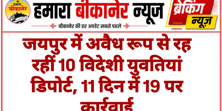 जयपुर में अवैध रूप से रह रहीं 10 विदेशी युवतियां डिपोर्ट, 11 दिन में 19 पर कार्रवाई